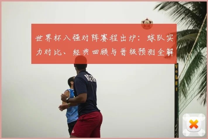 世界杯八强对阵赛程出炉：球队实力对比、经典回顾与晋级预测全解析