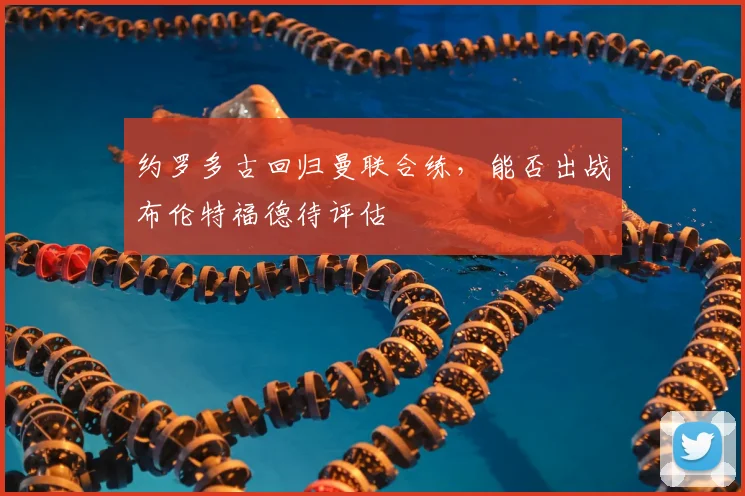 约罗多古回归曼联合练，能否出战布伦特福德待评估