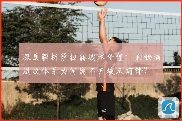 深度解析萨拉赫战术价值：利物浦进攻体系为何离不开埃及前锋？