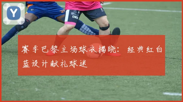 赛季巴黎主场球衣揭晓:经典红白蓝设计献礼球迷