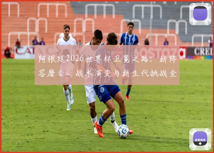 阿根廷2026世界杯卫冕之路:新阵容磨合、战术演变与新生代挑战全解析