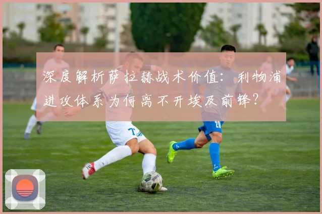 深度解析萨拉赫战术价值：利物浦进攻体系为何离不开埃及前锋？