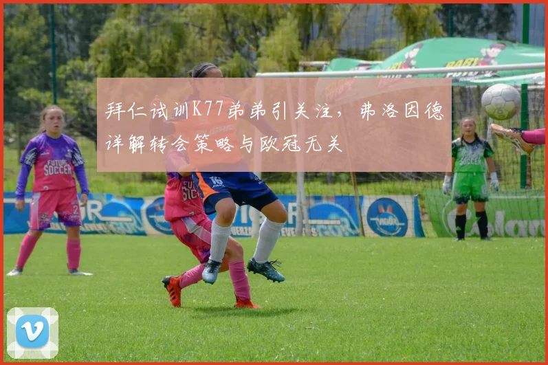 拜仁试训K77弟弟引关注，弗洛因德详解转会策略与欧冠无关