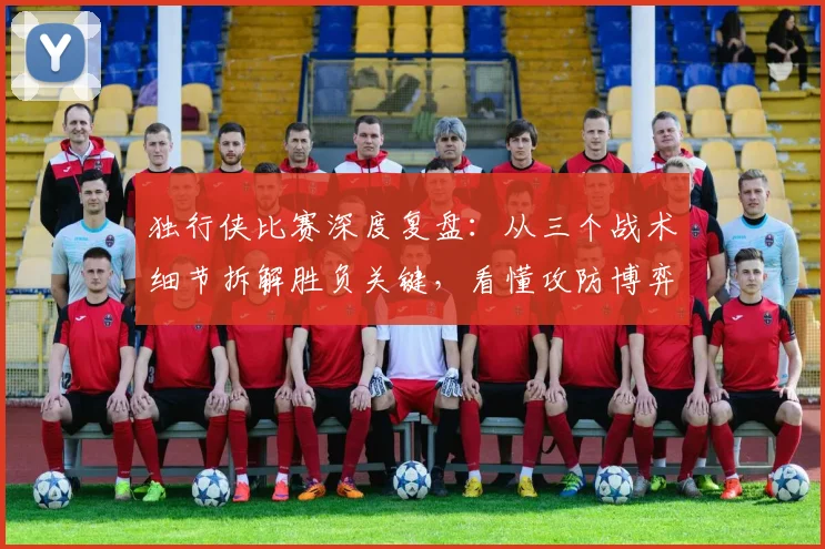 独行侠比赛深度复盘:从三个战术细节拆解胜负关键,看懂攻防博弈