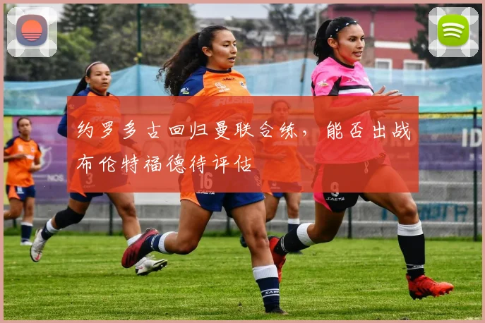 约罗多古回归曼联合练，能否出战布伦特福德待评估