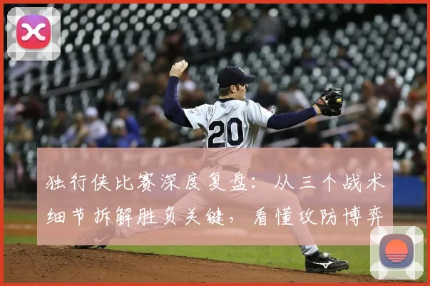 独行侠比赛深度复盘:从三个战术细节拆解胜负关键,看懂攻防博弈